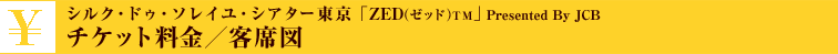 チケット料金／客席図 - シルク・ドゥ・ソレイユ・シアター東京「ZED」