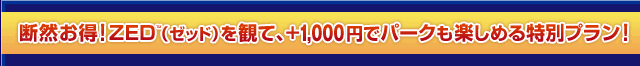 断然お得！ZED（ゼッド）を観て、+1,000円でパークも楽しめる特別プラン！