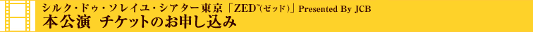 本公演 チケットのお申し込み - シルク・ドゥ・ソレイユ・シアター東京「ZED」