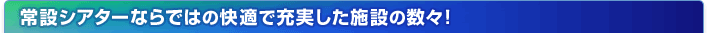 常設シアターならではの快適で充実した施設の数々！